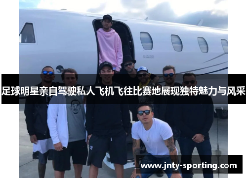 足球明星亲自驾驶私人飞机飞往比赛地展现独特魅力与风采